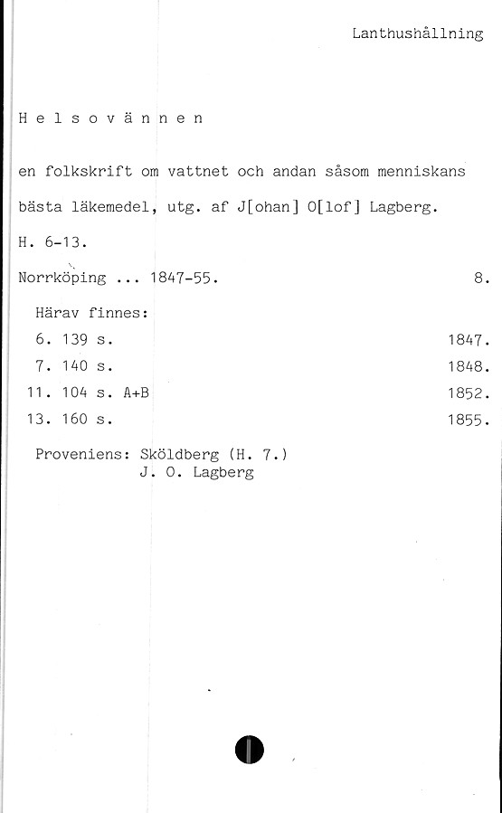  ﻿Lanthushållning
Helsovännen
en folkskrift om vattnet och andan såsom menniskans
bästa läkemedel, utg. af J[ohan] O[lof] Lagberg.
H. 6-13.
Norrköping ... 1847-55.	8.
Härav finnes:
6.	139	s.	1847.
7.	140	s.	1848.
11.	104	s. A+B	1852.
13.	160	s.	1855.
Proveniens: Sköldberg (H. 7.)
J. 0. Lagberg